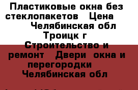 Пластиковые окна без стеклопакетов › Цена ­ 1 500 - Челябинская обл., Троицк г. Строительство и ремонт » Двери, окна и перегородки   . Челябинская обл.